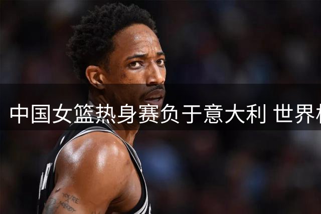 中国女篮热身赛负于意大利 世界杯同组对手再交锋