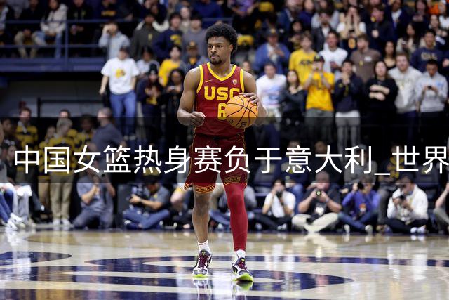 中国女篮热身赛负于意大利 世界杯同组对手再交锋