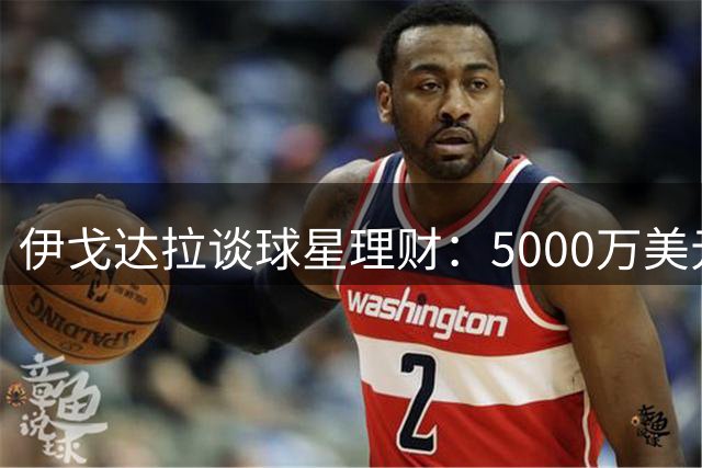 伊戈达拉谈球星理财：5000万美元本金靠复利致富