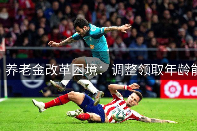 养老金改革困境：调整领取年龄能否化解危机？