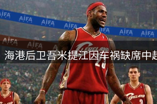 海港后卫吾米提江因车祸缺席中超关键战