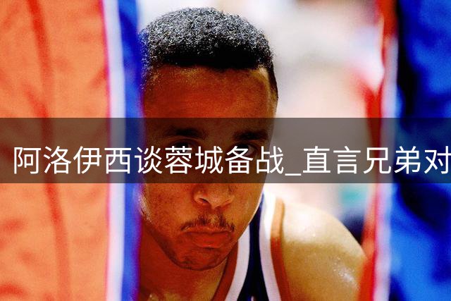 阿洛伊西谈蓉城备战 直言兄弟对决场下无交流