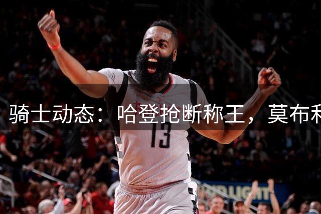 骑士动态：哈登抢断称王，莫布利强化投射，乐福或重返克利夫兰